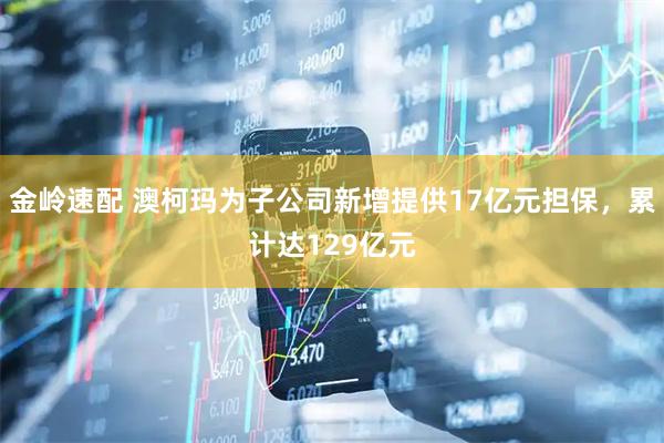 金岭速配 澳柯玛为子公司新增提供17亿元担保，累计达129亿元