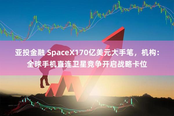 亚投金融 SpaceX170亿美元大手笔，机构：全球手机直连卫星竞争开启战略卡位