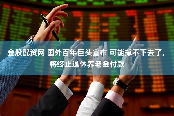 金股配资网 国外百年巨头宣布 可能撑不下去了, 将终止退休养老金付款