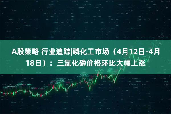 A股策略 行业追踪|磷化工市场（4月12日-4月18日）：三氯化磷价格环比大幅上涨