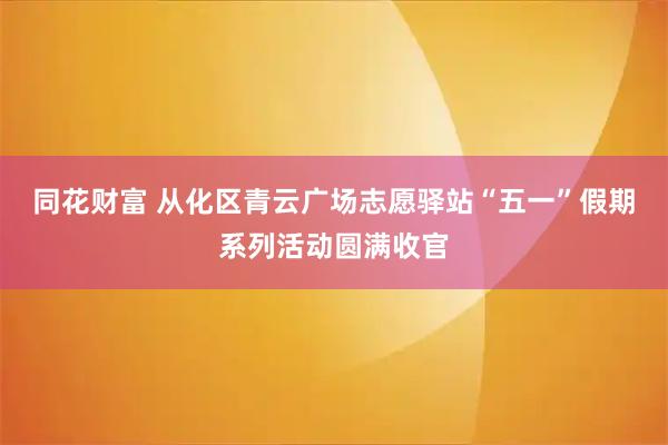 同花财富 从化区青云广场志愿驿站“五一”假期系列活动圆满收官