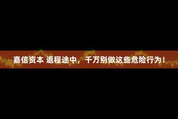 嘉信资本 返程途中，千万别做这些危险行为！