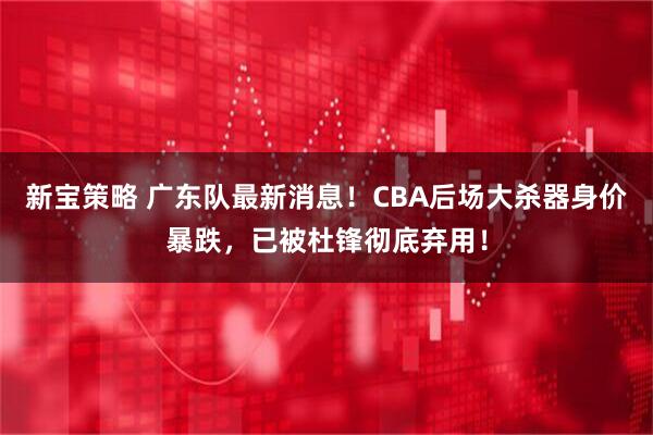 新宝策略 广东队最新消息！CBA后场大杀器身价暴跌，已被杜锋彻底弃用！
