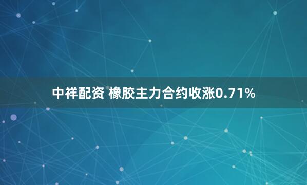 中祥配资 橡胶主力合约收涨0.71%