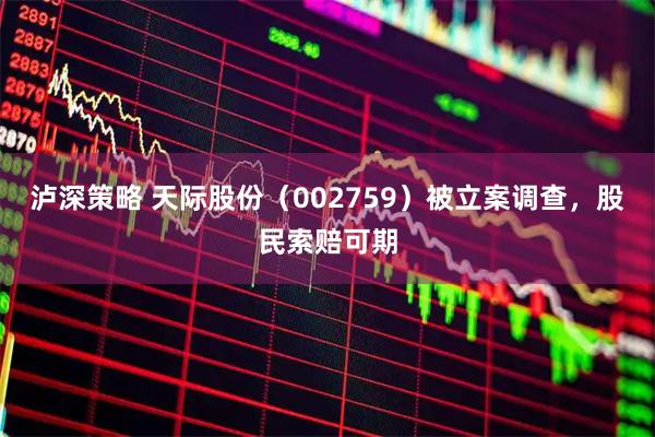 泸深策略 天际股份（002759）被立案调查，股民索赔可期