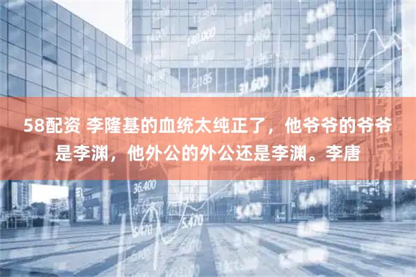 58配资 李隆基的血统太纯正了，他爷爷的爷爷是李渊，他外公的外公还是李渊。李唐