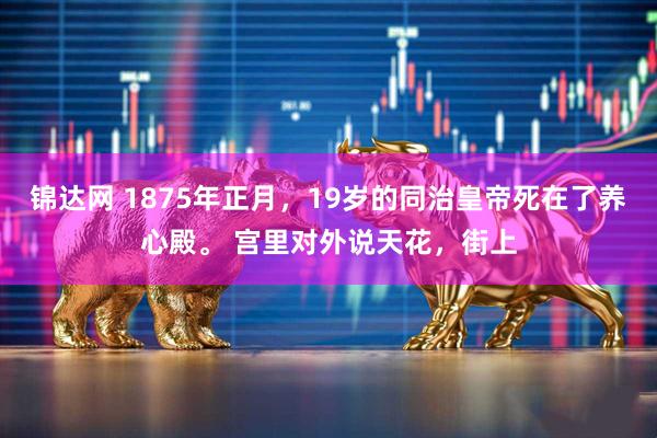 锦达网 1875年正月，19岁的同治皇帝死在了养心殿。 宫里对外说天花，街上