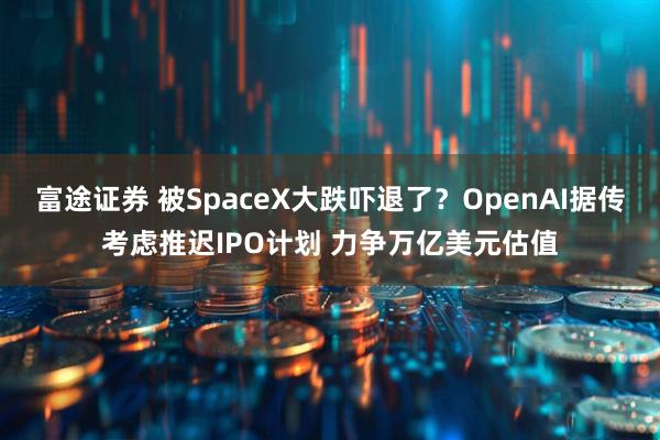 富途证券 被SpaceX大跌吓退了？OpenAI据传考虑推迟IPO计划 力争万亿美元估值
