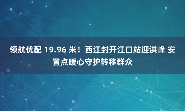 领航优配 19.96 米!西江封开江口站迎洪峰 安置点暖心守护转移群众