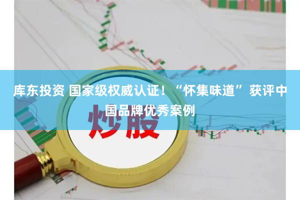 库东投资 国家级权威认证!“怀集味道” 获评中国品牌优秀案例